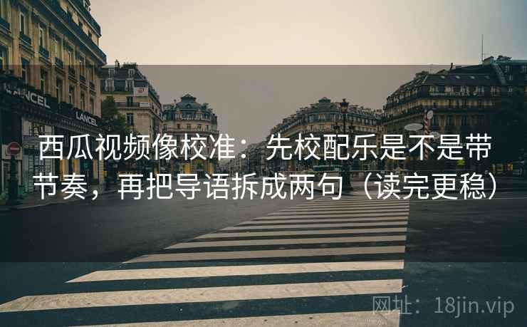西瓜视频像校准：先校配乐是不是带节奏，再把导语拆成两句（读完更稳）