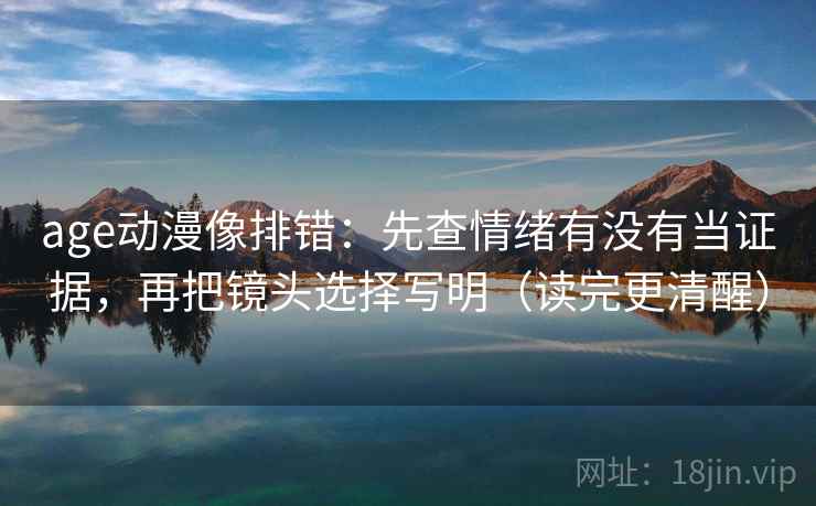 age动漫像排错：先查情绪有没有当证据，再把镜头选择写明（读完更清醒）