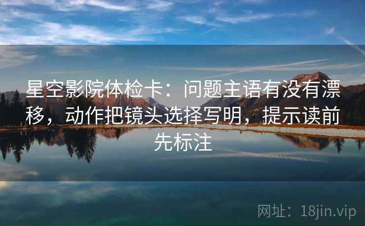 星空影院体检卡：问题主语有没有漂移，动作把镜头选择写明，提示读前先标注
