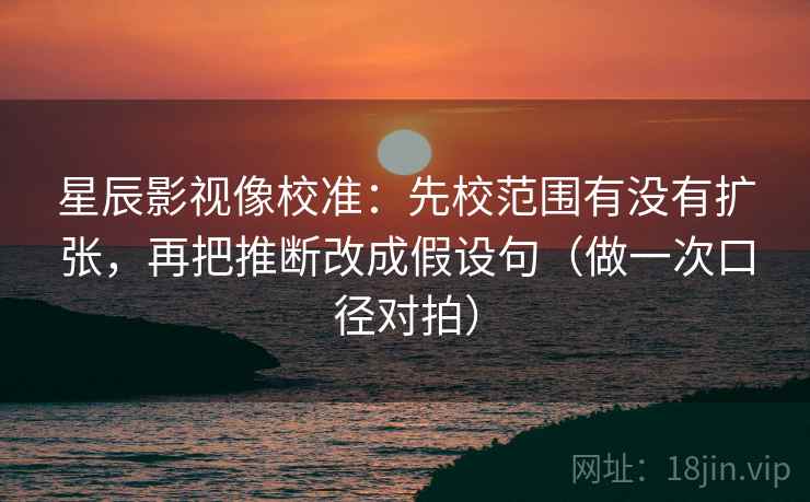 星辰影视像校准：先校范围有没有扩张，再把推断改成假设句（做一次口径对拍）