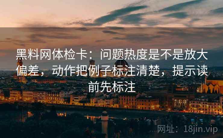黑料网体检卡:问题热度是不是放大偏差,动作把例子标注清楚,提示读前先标注 黑料网体检卡:问题热度是不是放大偏差,动作把例子标注清楚,提示读前先标注