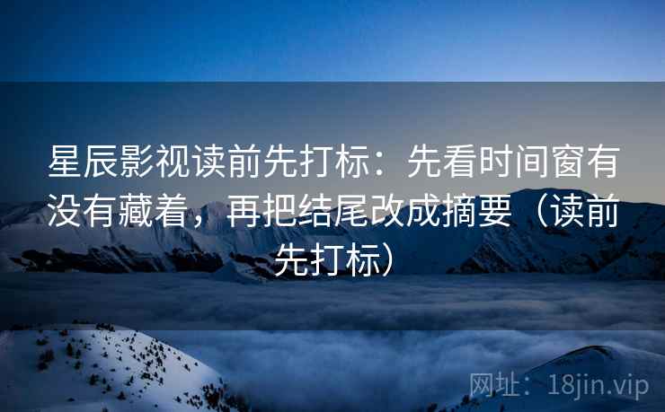 星辰影视读前先打标：先看时间窗有没有藏着，再把结尾改成摘要（读前先打标）