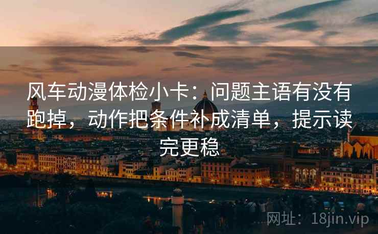 风车动漫体检小卡：问题主语有没有跑掉，动作把条件补成清单，提示读完更稳