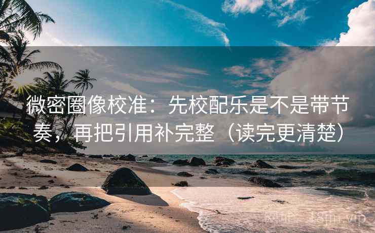 微密圈像校准：先校配乐是不是带节奏，再把引用补完整（读完更清楚）