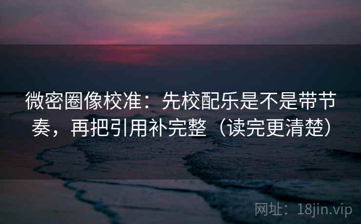 微密圈像校准：先校配乐是不是带节奏，再把引用补完整（读完更清楚）