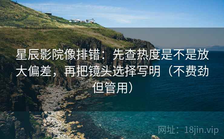 星辰影院像排错：先查热度是不是放大偏差，再把镜头选择写明（不费劲但管用）