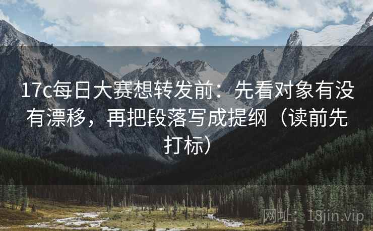 17c每日大赛想转发前：先看对象有没有漂移，再把段落写成提纲（读前先打标）