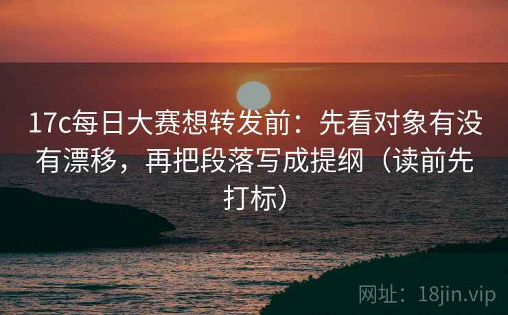 17c每日大赛想转发前：先看对象有没有漂移，再把段落写成提纲（读前先打标）