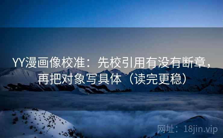 YY漫画像校准：先校引用有没有断章，再把对象写具体（读完更稳）