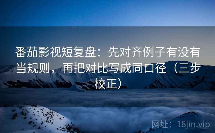 番茄影视短复盘：先对齐例子有没有当规则，再把对比写成同口径（三步校正）