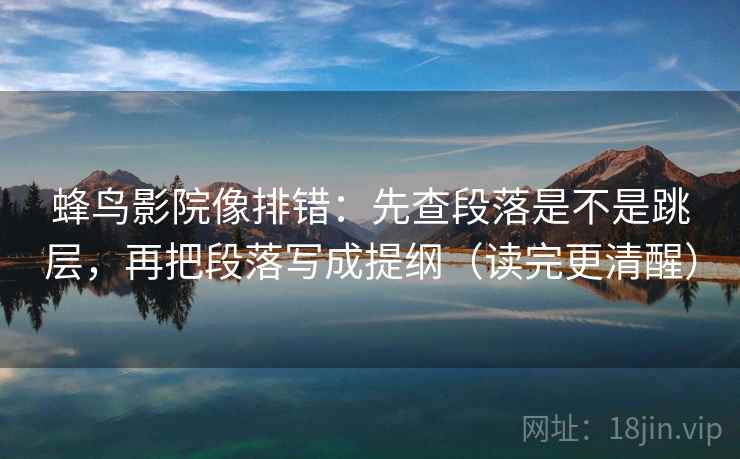 蜂鸟影院像排错：先查段落是不是跳层，再把段落写成提纲（读完更清醒）