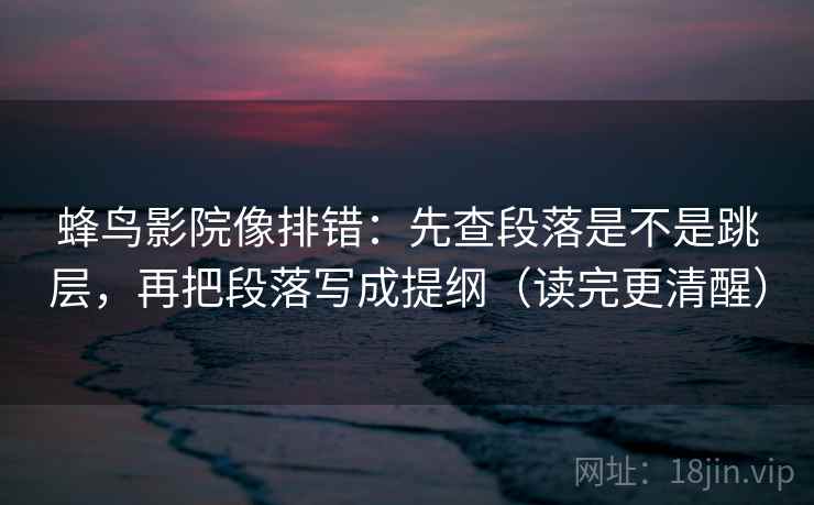 蜂鸟影院像排错：先查段落是不是跳层，再把段落写成提纲（读完更清醒）