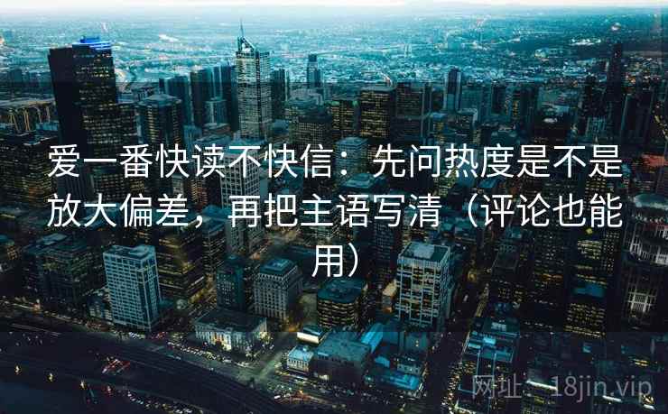爱一番快读不快信：先问热度是不是放大偏差，再把主语写清（评论也能用）