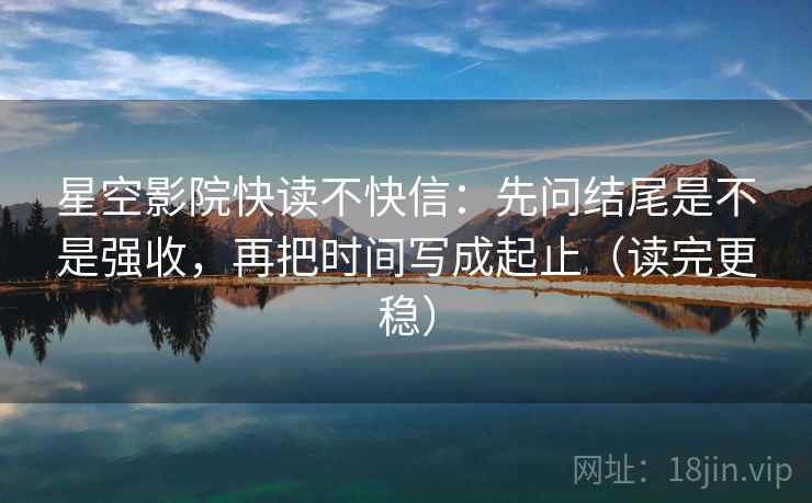 星空影院快读不快信：先问结尾是不是强收，再把时间写成起止（读完更稳）