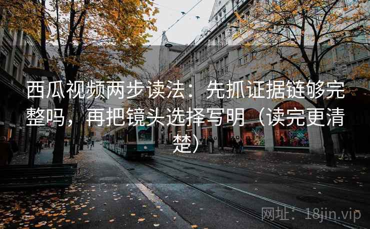 西瓜视频两步读法：先抓证据链够完整吗，再把镜头选择写明（读完更清楚）