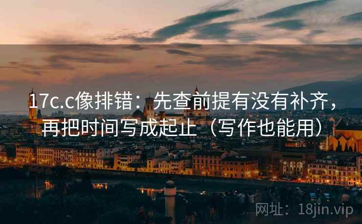 17c.c像排错：先查前提有没有补齐，再把时间写成起止（写作也能用）