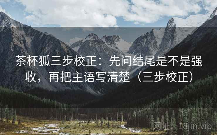 茶杯狐三步校正：先问结尾是不是强收，再把主语写清楚（三步校正）