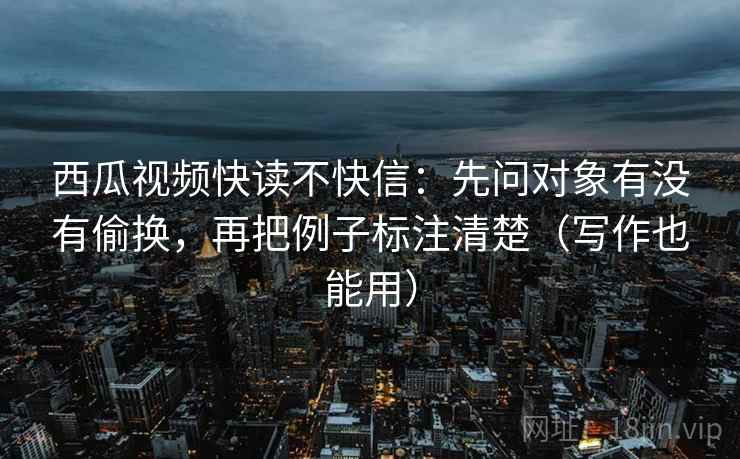 西瓜视频快读不快信：先问对象有没有偷换，再把例子标注清楚（写作也能用）