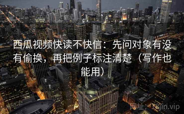 西瓜视频快读不快信：先问对象有没有偷换，再把例子标注清楚（写作也能用）