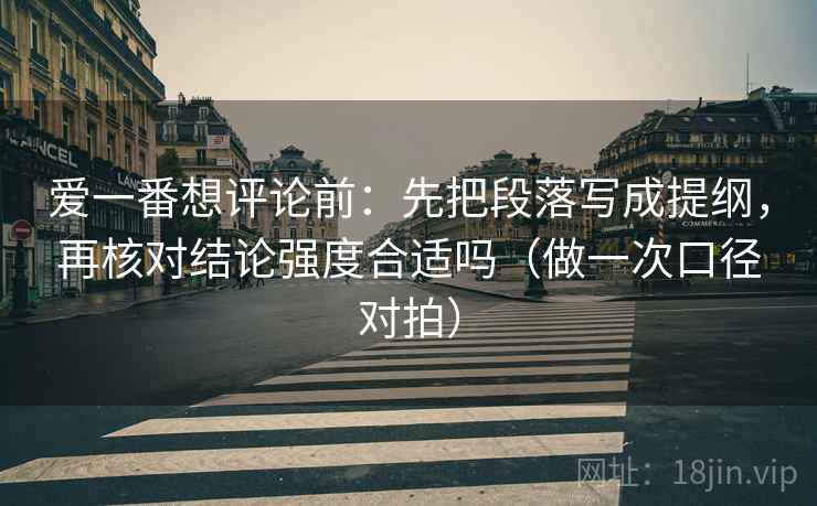 爱一番想评论前：先把段落写成提纲，再核对结论强度合适吗（做一次口径对拍）