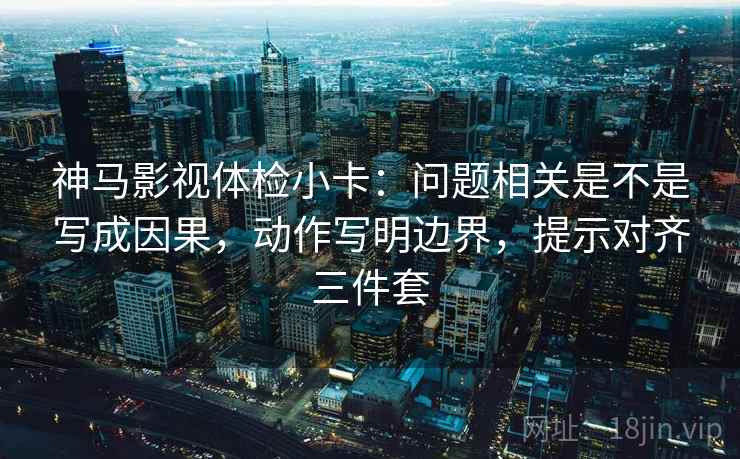 神马影视体检小卡：问题相关是不是写成因果，动作写明边界，提示对齐三件套