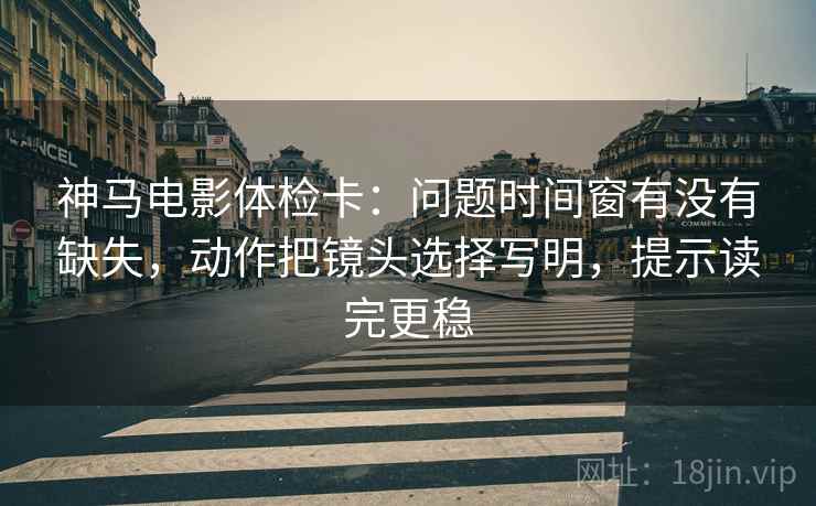 神马电影体检卡：问题时间窗有没有缺失，动作把镜头选择写明，提示读完更稳