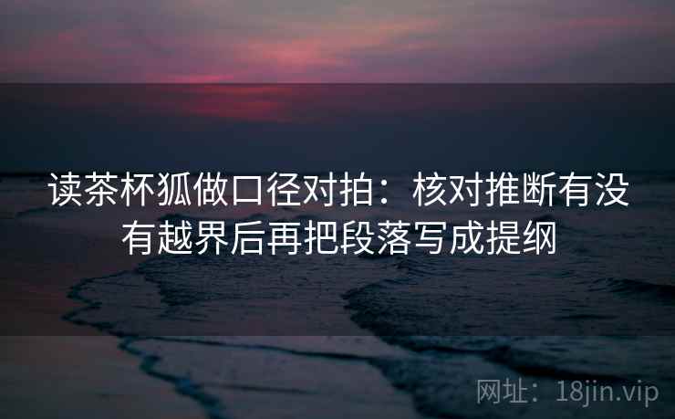 读茶杯狐做口径对拍：核对推断有没有越界后再把段落写成提纲