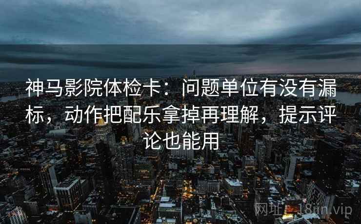 神马影院体检卡：问题单位有没有漏标，动作把配乐拿掉再理解，提示评论也能用