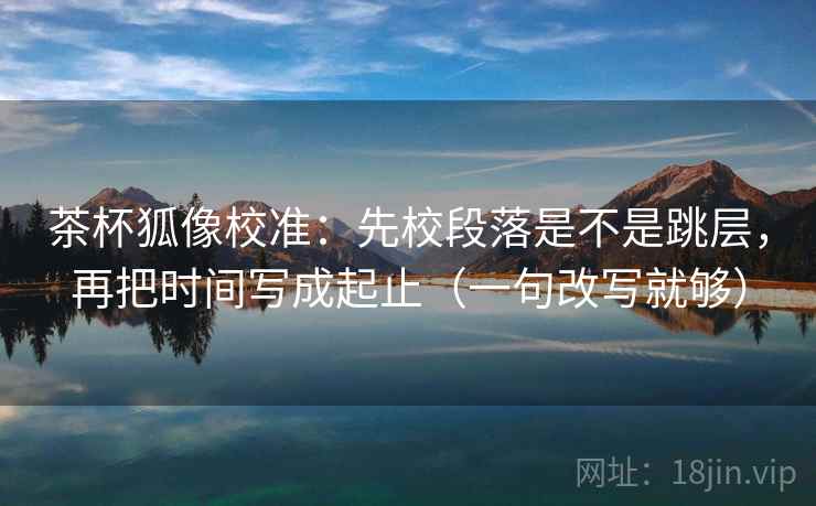 茶杯狐像校准:先校段落是不是跳层,再把时间写成起止(一句改写就够) 茶杯狐像校准:先校段落是不是跳层,再把时间写成起止(一句改写就够)