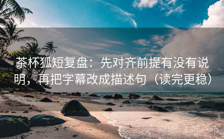 茶杯狐短复盘：先对齐前提有没有说明，再把字幕改成描述句（读完更稳）